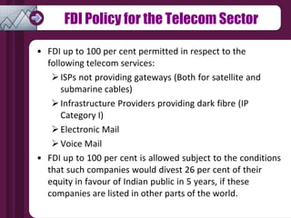 FDI Policy for the Telecom Sector FDI up to 100 per cent permitted in respect to the  following telecom services: ISPs not providing gateways (Both for satellite and  submarine cables) Infrastructure Providers providing dark fibre (IP  Category I) Electronic Mail Voice Mail FDI up to 100 per cent is allowed subject to the conditions that such companies would divest 26 per cent of their  equity in favour of Indian public in 5 years, if these  companies are listed in other parts of the world. 