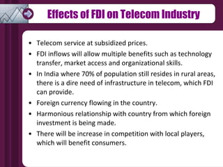 Effects of FDI on Telecom Industry Telecom service at subsidized prices. FDI inflows will allow multiple benefits such as technology  transfer, market access and organizational skills. In India where 70% of population still resides in rural areas, there is a dire need of infrastructure in telecom, which FDI can provide. Foreign currency flowing in the country. Harmonious relationship with country from which foreign  investment is being made. There will be increase in competition with local players,  which will benefit consumers. 