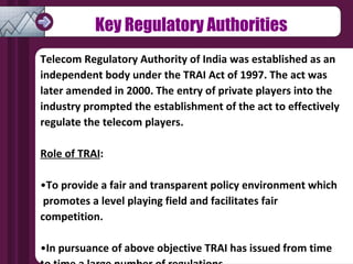 Telecom Regulatory Authority of India was established as an independent body under the TRAI Act of 1997. The act was later amended in 2000. The entry of private players into the industry prompted the establishment of the act to effectively regulate the telecom players. Role of TRAI :  To provide a fair and transparent policy environment which  promotes a level playing field and facilitates fair competition.  In pursuance of above objective TRAI has issued from time  to time a large number of regulations Key Regulatory Authorities 