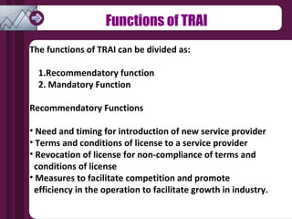 Functions of TRAI The functions of TRAI can be divided as: 1.Recommendatory function  2. Mandatory Function Recommendatory Functions Need and timing for introduction of new service provider Terms and conditions of license to a service provider Revocation of license for non-compliance of terms and  conditions of license Measures to facilitate competition and promote  efficiency in the operation to facilitate growth in industry. 