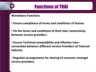 Functions of TRAI Mandatory Functions Ensure compliance of terms and conditions of license. Fix the terms and conditions of their inter connectivity between service providers. Ensure Technical compatibility and effective inter-connection between different service Providers of Telecom Industry Regulate arrangements for sharing of revenues amongst service providers. 
