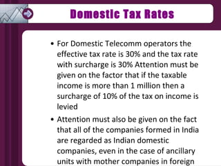 Domestic Tax Rates For Domestic Telecomm operators the effective tax rate is 30% and the tax rate with surcharge is 30% Attention must be given on the factor that if the taxable income is more than 1 million then a surcharge of 10% of the tax on income is levied Attention must also be given on the fact that all of the companies formed in India are regarded as Indian domestic companies, even in the case of ancillary units with mother companies in foreign countries 