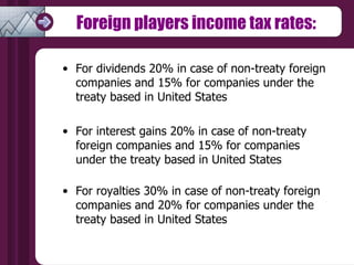 Foreign players income tax rates: For dividends 20% in case of non-treaty foreign companies and 15% for companies under the treaty based in United States  For interest gains 20% in case of non-treaty foreign companies and 15% for companies under the treaty based in United States  For royalties 30% in case of non-treaty foreign companies and 20% for companies under the treaty based in United States  