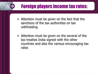 Foreign players income tax rates: Attention must be given on the fact that the sanctions of the tax authorities on tax withholding  Attention must be given on the several of the tax treaties India signed with the other countries and also the various encouraging tax rates  