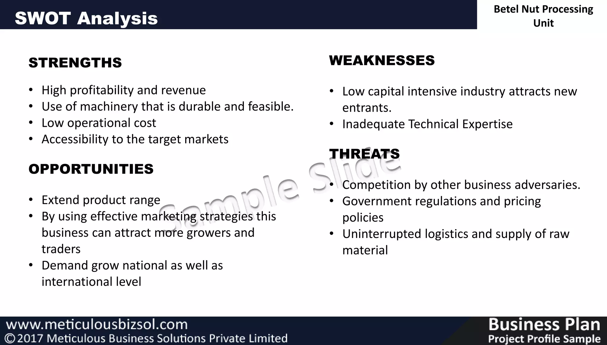 SWOT Analysis
STRENGTHS
• High profitability and revenue
• Use of machinery that is durable and feasible.
• Low operational cost
• Accessibility to the target markets
OPPORTUNITIES
• Extend product range
• By using effective marketing strategies this
business can attract more growers and
traders
• Demand grow national as well as
international level
WEAKNESSES
• Low capital intensive industry attracts new
entrants.
• Inadequate Technical Expertise
THREATS
• Competition by other business adversaries.
• Government regulations and pricing
policies
• Uninterrupted logistics and supply of raw
material
Betel Nut Processing
Unit
 