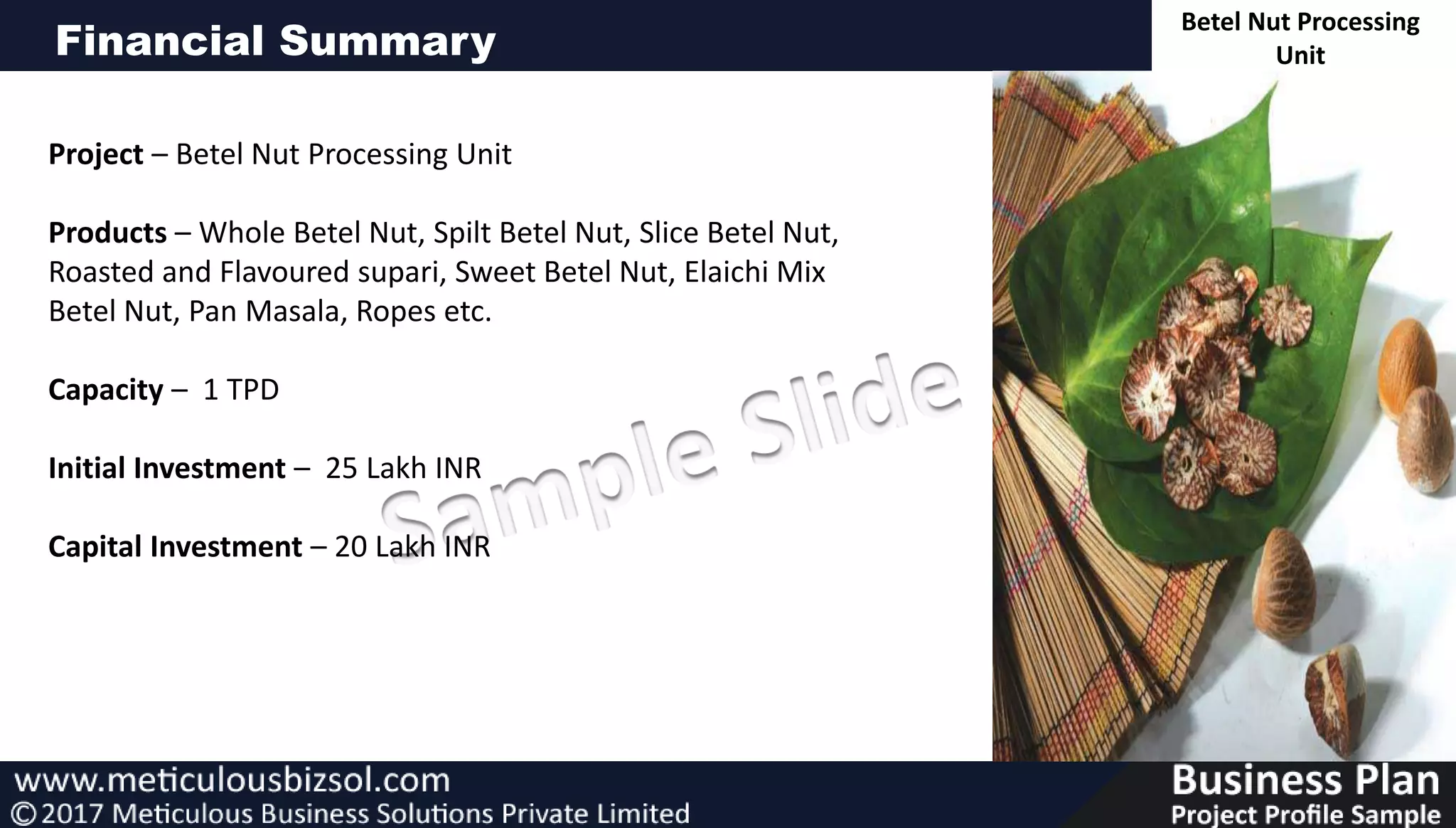 Financial Summary
Project – Betel Nut Processing Unit
Products – Whole Betel Nut, Spilt Betel Nut, Slice Betel Nut,
Roasted and Flavoured supari, Sweet Betel Nut, Elaichi Mix
Betel Nut, Pan Masala, Ropes etc.
Capacity – 1 TPD
Initial Investment – 25 Lakh INR
Capital Investment – 20 Lakh INR
Betel Nut Processing
Unit
 