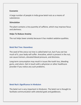 Economic
A large number of people in India grow betel nuts as a means of
subsistence.
Stimulation
The plant contains a tiny quantity of caffeine, which may improve focus
and alertness.
Helps To Reduce Anxiety
The nut helps lower anxiety because it has modest sedative qualities.
Betel Nut Tree: Hazardous
The seed of the areca nut tree is called betel nut, but if you eat too
much of it, your body will suffer. Arecoline, which is present in the nut,
can cause tremors, elevated blood pressure, and dizziness.
Long-term consumption may result in issues like tooth loss, bleeding
gums, and ulcers. Get in touch with a physician or other healthcare
provider if you notice any such problems.
Betel Nut's Significance In Hinduism
The betel nut is very important in Hinduism. The betel nut is thought to
facilitate communication with celestial gods and goddesses.
 