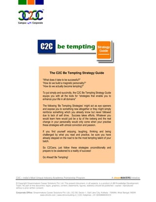 The C2C Be Tempting Strategy Guide

                            “What does it take to be successful?”
                            “How do we build a magnetic personality?”
                            “How do we actually become tempting?”

                            To put simply and succinctly, the C2C Be Tempting Strategy Guide
                            equips you with all the tools for “strategies that enable you to
                            enhance your life in all domains"

                            The following ‘Be Tempting Strategies’ might act as eye openers
                            and expose you to something new altogether or they might simply
                            reinforce something which you already know but never followed
                            due to lack of self drive. Success takes efforts. Whatever you
                            would learn here would just be a tip of the iceberg and the real
                            change in your personality would only come when your practise
                            these strategies with utmost conviction and passion.

                            If you find yourself enjoying, laughing, thinking and being
                            challenged by what you read and practice, be sure you have
                            already stepped on the road to be the most tempting talent of your
                            batch.

                            So C2Cians, just follow these strategies unconditionally and
                            prepare to be awakened to a reality of success!

                            Go Ahead! Be Tempting!




C2C – India’s Most Unique Industry-Academia Partnership Program                                       A dreamMAKERS Initiative

© Copyright Dreammakers Career Solutions Pvt. Ltd. The present document, in all aspects, is a product of dM Knowledge Development
Team. No part of this document, logos, graphics, content, statements, figures, statistics should be published / copied / reproduced
without a prior written consent.

Corporate Office: Dreammakers Career Solutions Pvt. Ltd. | EC-59, Sector 1, Salt Lake City, Kolkata - 700064, West Bengal, INDIA
                       www.dmc2c.com | www.dmconsulting.in | C2C Helplines: +91-9230868030/2/3
 