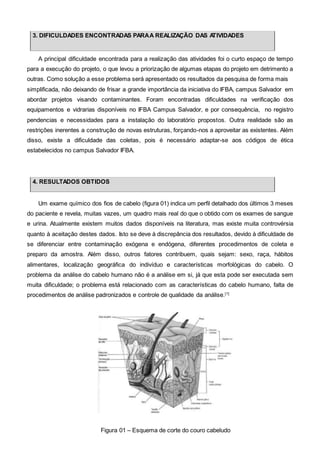 3. DIFICULDADES ENCONTRADAS PARAA REALIZAÇÃO DAS ATIVIDADES
A principal dificuldade encontrada para a realização das atividades foi o curto espaço de tempo
para a execução do projeto, o que levou a priorização de algumas etapas do projeto em detrimento a
outras. Como solução a esse problema será apresentado os resultados da pesquisa de forma mais
simplificada, não deixando de frisar a grande importância da iniciativa do IFBA, campus Salvador em
abordar projetos visando contaminantes. Foram encontradas dificuldades na verificação dos
equipamentos e vidrarias disponíveis no IFBA Campus Salvador, e por consequência, no registro
pendencias e necessidades para a instalação do laboratório propostos. Outra realidade são as
restrições inerentes a construção de novas estruturas, forçando-nos a aproveitar as existentes. Além
disso, existe a dificuldade das coletas, pois é necessário adaptar-se aos códigos de ética
estabelecidos no campus Salvador IFBA.
4. RESULTADOS OBTIDOS
Um exame químico dos fios de cabelo (figura 01) indica um perfil detalhado dos últimos 3 meses
do paciente e revela, muitas vazes, um quadro mais real do que o obtido com os exames de sangue
e urina. Atualmente existem muitos dados disponíveis na literatura, mas existe muita controvérsia
quanto à aceitação destes dados. Isto se deve à discrepância dos resultados, devido à dificuldade de
se diferenciar entre contaminação exógena e endógena, diferentes procedimentos de coleta e
preparo da amostra. Além disso, outros fatores contribuem, quais sejam: sexo, raça, hábitos
alimentares, localização geográfica do indivíduo e características morfológicas do cabelo. O
problema da análise do cabelo humano não é a análise em si, já que esta pode ser executada sem
muita dificuldade; o problema está relacionado com as características do cabelo humano, falta de
procedimentos de análise padronizados e controle de qualidade da análise.[1]
Figura 01 – Esquema de corte do couro cabeludo
 