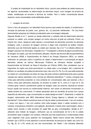 O projeto de implantação de um laboratório físico- químico para análises de cabelo baseou-se
em algumas necessidades na determinação de elementos traços, como lavagem da amostra de
cabelo, solubilização da amostra e técnicas de medida. Para a melhor compreensão desses
aspectos, essas necessidades serão detalhadas abaixo.
1. Lavagem da amostra
Como o foco da pesquisa é um laboratório físico-químico para analise de cabelos, é fundamental a
remoção de partículas de poeira, suor, gordura, etc., os possíveis interferentes. Por isso foram
desenvolvidas pesquisas de métodos já estipulados para uma lavagem adequada.
Segundo Borella et al [1]
, quando se deseja determinar o conteúdo total de determinado elemento
presente no cabelo, uma simples lavagem em banho ultra-som já pode ser suficiente. Porém, na
maioria dos casos, deseja-se saber apenas a concentração de elementos provindos da absorção
endógena, onde o processo de lavagem torna-se a etapa mais importante da análise. Existem
elementos que são fortemente ligados ao cabelo (por exemplo, Hg e Cu3,13
) e métodos efetivos de
lavagem precisam ser otimizados. Cargnello et al. [2]
investigaram a eficácia de alguns procedimentos
de lavagem do cabelo, que são normalmente utilizados. Através das técnicas Microscopia Eletrônica
de Varredura (SEM) e Espectrometria de Raios-X de Energia Dispersiva (XES), os autores
verificaram as partículas sobre a superfície do cabelo e determinaram a concentração de alguns
elementos através da técnica Microscopia Protônica de Varredura Nuclear acoplada à
Espectrometria de Emissão de Raios-X Induzidos por Prótons (PIXE). Eles constataram que os
fragmentos de sujeira que ainda permanecem no cabelo após a sua lavagem, têm o potencial de
falsificar os resultados da análise de elementos traço, tais como Fe, Pb, Cu e Al, que estão presentes
no cabelo em concentrações da ordem de mg/g. Isto pode contribuir significativamente para a grande
variação dos valores reportados como normais por diferentes laboratórios [3]
, sendo a situação mais
crítica para elementos presentes no meio ambiente em concentrações altas (por exemplo, o Al); é
menos crítica para elementos presentes na amostra na ordem de %, como é o caso do S. De
maneira geral, nenhum procedimento padrão de lavagem pode ser prescrito, devendo-se sempre
buscar aquele que remova os contaminantes externos, sem extrair os elementos incorporados no
cabelo durante seu crescimento. O método apropriado deve ser escolhido de acordo com o grupo
específico de elementos, cujas concentrações no cabelo deseja-se medir [4]
. Atualmente, o método de
lavagem desenvolvido pelo IAEA (International Atomic Energy Agency) é utilizado em muitos
laboratórios[4]
. Este método consiste em lavar-se 0,5g de cabelo sucessivamente: 1 vez com acetona,
3 vezes com água e 1 vez com acetona; entre cada lavagem deixar o cabelo recoberto com o
solvente, à temperatura ambiente e sob agitação, decantando o líquido entre cada lavagem; deixar o
cabelo secar durante a noite envolvido em papel filtro de grau cromatográfico. Borella et al.[1]
,
utilizando este método de lavagem, verificaram que as concentrações de Cd e Se no cabelo
aumentaram após a lavagem com acetona, indicando que esta proporcionou a contaminação (neste
caso reagentes mais puros poderiam ser empregados). Neste mesmo estudo eles verificaram
também que o EDTA é muito agressivo e remove elementos da estrutura do cabelo, tais como Ca,
Cu, Mg, Zn, Cr e Pb, sendo por isto não recomendado. Na Tabela 1 são indicados diferentes
 