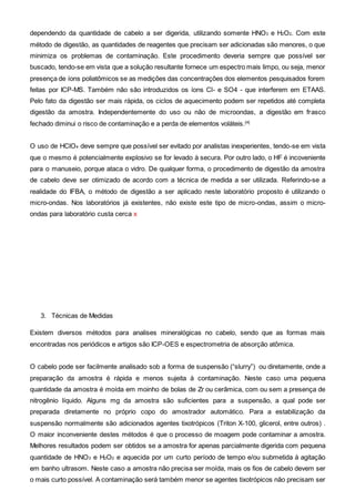 dependendo da quantidade de cabelo a ser digerida, utilizando somente HNO3 e H2O2. Com este
método de digestão, as quantidades de reagentes que precisam ser adicionadas são menores, o que
minimiza os problemas de contaminação. Este procedimento deveria sempre que possível ser
buscado, tendo-se em vista que a solução resultante fornece um espectro mais limpo, ou seja, menor
presença de íons poliatômicos se as medições das concentrações dos elementos pesquisados forem
feitas por ICP-MS. Também não são introduzidos os íons Cl- e SO4 - que interferem em ETAAS.
Pelo fato da digestão ser mais rápida, os ciclos de aquecimento podem ser repetidos até completa
digestão da amostra. Independentemente do uso ou não de microondas, a digestão em frasco
fechado diminui o risco de contaminação e a perda de elementos voláteis.[4]
O uso de HClO4 deve sempre que possível ser evitado por analistas inexperientes, tendo-se em vista
que o mesmo é potencialmente explosivo se for levado à secura. Por outro lado, o HF é incoveniente
para o manuseio, porque ataca o vidro. De qualquer forma, o procedimento de digestão da amostra
de cabelo deve ser otimizado de acordo com a técnica de medida a ser utilizada. Referindo-se a
realidade do IFBA, o método de digestão a ser aplicado neste laboratório proposto é utilizando o
micro-ondas. Nos laboratórios já existentes, não existe este tipo de micro-ondas, assim o micro-
ondas para laboratório custa cerca x
3. Técnicas de Medidas
Existem diversos métodos para analises mineralógicas no cabelo, sendo que as formas mais
encontradas nos periódicos e artigos são ICP-OES e espectrometria de absorção atômica.
O cabelo pode ser facilmente analisado sob a forma de suspensão (“slurry”) ou diretamente, onde a
preparação da amostra é rápida e menos sujeita à contaminação. Neste caso uma pequena
quantidade da amostra é moída em moinho de bolas de Zr ou cerâmica, com ou sem a presença de
nitrogênio líquido. Alguns mg da amostra são suficientes para a suspensão, a qual pode ser
preparada diretamente no próprio copo do amostrador automático. Para a estabilização da
suspensão normalmente são adicionados agentes tixotrópicos (Triton X-100, glicerol, entre outros) .
O maior inconveniente destes métodos é que o processo de moagem pode contaminar a amostra.
Melhores resultados podem ser obtidos se a amostra for apenas parcialmente digerida com pequena
quantidade de HNO3 e H2O2 e aquecida por um curto período de tempo e/ou submetida à agitação
em banho ultrasom. Neste caso a amostra não precisa ser moída, mais os fios de cabelo devem ser
o mais curto possível. A contaminação será também menor se agentes tixotrópicos não precisam ser
 