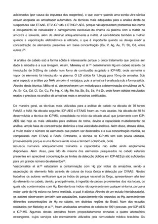 adicionados (por causa da impureza dos reagentes), o que ocorre quando uma sonda ultra-sônica
estiver acoplada ao amostrador automático. As técnicas mais adequadas para a análise direta de
suspensões são ETAAS, ETV-ICP-MS e ETVICP-AES, porque não apresentam problemas tais como
o entupimento do nebulizador e carregamento excessivo da chama ou plasma com a matriz da
amostra e solvente, além de eliminar adequadamente a matriz. A sensibilidade também é melhor
quando a vaporização eletrotérmica é utilizada, o que é importante quando se deseja medir a
concentração de elementos presentes em baixa concentração (Co, V, Ag, Au, Tl, Sb, Cd, entre
outros).[4]
A análise de cabelo sob a forma sólida é interessante porque o único tratamento que precisa ser
dado à amostra é a sua lavagem. Assim, Miekeley et al [5]
determinaram Hg em cabelo através da
introdução de 5-20mg de cabelo num forno de combustão acoplado a ICP-MS, onde somente o
vapor do elemento foi introduzido no plasma. O LD obtido foi 1,9ng/g para 10mg de amostra. Sob
este aspecto a análise por NAA também é vantajosa, pois a amostra é analisada sob a forma sólida.
Através desta técnica, Mitiko et al. desenvolveram um método para a determinação simultânea de Al,
As, Br, Ca, Cd, Cl, Co, Cu, Fe, Hg, K, Mg, Mn, Na, Sb, Sc, Se, V e Zn, onde foram obtidos resultados
exatos e precisos na análise de amostras reais e amostras certificadas.
De maneira geral, as técnicas mais utilizadas para a análise de cabelo na década de 70 foram
FAAS3 e NAA. Na década seguinte, ICP-AES e ETAAS foram as mais usadas. Na década de 80 foi
desenvolvida a técnica de ICPMS, consolidada no início da década atual, que juntamente com ICP-
AES são hoje as mais utilizadas para análises de rotina, devido à capacidade multielementar de
análise, ampla faixa de concentração dinâmica e boa velocidade analítica. Além disso, através delas,
é muito maior o número de elementos que podem ser detectados e a sua concentração medida, se
comparadas com ETAAS e FAAS. Entretanto, a técnica de ICP-MS tem sido pouco utilizada,
provavelmente porque é uma técnica ainda nova e também sofisticada, onde
recursos humanos adequadamente treinados e capacitados não estão ainda amplamente
disponíveis. Além disso, pelo fato da maioria dos elementos pesquisados no cabelo estarem
presentes em apreciável concentração, os limites de detecção obtidos em ICP-AES já são suficientes
para um grande número de elementos[4]
.
Vasconcellos et al.[6]
estudaram a contaminação com Hg por índios da amazônia, sendo a
especiação do elemento feita através de coluna de troca iônica e detecção por CVAAS. Nestes
trabalhos os autores verificaram que os índios do parque nacional do Xingu, apresentavam alto teor
do elemento no cabelo, devido, principalmente, à ingestão de peixes provenientes dos rios locais, os
quais são contaminados com Hg. Entretanto os índios não apresentavam qualquer sintoma, porque a
maior parte do Hg estava na forma metilada, a qual é atóxica. Através de um estudo interlaboratorial,
os autores observaram também que populações, supostamente não expostas ao Hg, apresentavam
diferentes concentrações de Hg no cabelo, em distintas regiões do Brasil. Num dos estudos
realizados por Miekeley et al.[5]
, foram analisadas amostras de cabelo de 1091 pessoas, por ICP-AES
e ICP-MS. Algumas destas amostras foram propositadamente enviadas a quatro laboratórios
estrangeiros, cujos serviços são normalmente utilizados pela comunidade médica brasileira. Os
 