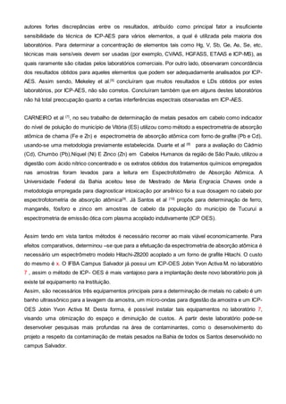 autores fortes discrepâncias entre os resultados, atribuído como principal fator a insuficiente
sensibilidade da técnica de ICP-AES para vários elementos, a qual é utilizada pela maioria dos
laboratórios. Para determinar a concentração de elementos tais como Hg, V, Sb, Ge, As, Se, etc,
técnicas mais sensíveis devem ser usadas (por exemplo, CVAAS, HGFASS, ETAAS e ICP-MS), as
quais raramente são citadas pelos laboratórios comerciais. Por outro lado, observaram concordância
dos resultados obtidos para aqueles elementos que podem ser adequadamente analisados por ICP-
AES. Assim sendo, Miekeley et al.[5]
concluíram que muitos resultados e LDs obtidos por estes
laboratórios, por ICP-AES, não são corretos. Concluíram também que em alguns destes laboratórios
não há total preocupação quanto a certas interferências espectrais observadas em ICP-AES.
CARNEIRO et al [7]
, no seu trabalho de determinação de metais pesados em cabelo como indicador
do nível de poluição do município de Vitória (ES) utilizou como método a espectrometria de absorção
atômica de chama (Fe e Zn) e espectrometria de absorção atômica com forno de grafite (Pb e Cd),
usando-se uma metodologia previamente estabelecida. Duarte et al [8]
para a avaliação do Cádmio
(Cd), Chumbo (Pb),Níquel (Ni) E Zinco (Zn) em Cabelos Humanos da região de São Paulo, utilizou a
digestão com ácido nítrico concentrado e os extratos obtidos dos tratamentos químicos empregados
nas amostras foram levados para a leitura em Espectrofotômetro de Absorção Atômica. A
Universidade Federal da Bahia aceitou tese de Mestrado de Maria Engracia Chaves onde a
metodologia empregada para diagnosticar intoxicação por arsênico foi a sua dosagem no cabelo por
espectrofotometria de absorção atômica[9]
. Já Santos et al [10]
propôs para determinação de ferro,
manganês, fósforo e zinco em amostras de cabelo da população do município de Tucuruí a
espectrometria de emissão ótica com plasma acoplado indutivamente (ICP OES).
Assim tendo em vista tantos métodos é necessário recorrer ao mais viável economicamente. Para
efeitos comparativos, determinou –se que para a efetuação da espectrometria de absorção atômica é
necessário um espectrômetro modelo Hitachi-Z8200 acoplado a um forno de grafite Hitachi. O custo
do mesmo é x. O IFBA Campus Salvador já possui um ICP-OES Jobin Yvon Activa M. no laboratório
7 , assim o método de ICP- OES é mais vantajoso para a implantação deste novo laboratório pois já
existe tal equipamento na Instituição.
Assim, são necessários três equipamentos principais para a determinação de metais no cabelo é um
banho ultrassônico para a lavagem da amostra, um micro-ondas para digestão da amostra e um ICP-
OES Jobin Yvon Activa M. Desta forma, é possível instalar tais equipamentos no laboratório 7,
visando uma otimização do espaço e diminuição de custos. A partir deste laboratório pode-se
desenvolver pesquisas mais profundas na área de contaminantes, como o desenvolvimento do
projeto a respeito da contaminação de metais pesados na Bahia de todos os Santos desenvolvido no
campus Salvador.
 