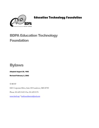 Education Technology Foundation




BDPA Education Technology
Foundation




Bylaws
Adopted August 26, 1992

Revised February 2, 2002




© BETF

8401 Corporate Drive, Suite 405 Landover, MD 20785

Phone 301.429.5169 • Fax 301.429.5170

www.betf.org * betfexecdirector@aol.com
 