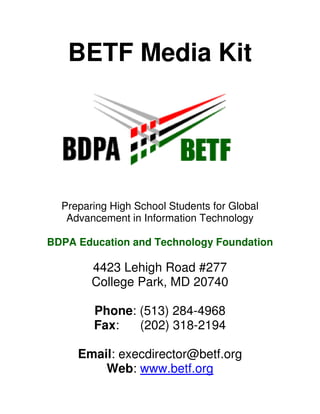 BETF Media Kit




  Preparing High School Students for Global
   Advancement in Information Technology

BDPA Education and Technology Foundation

        4423 Lehigh Road #277
        College Park, MD 20740

        Phone: (513) 284-4968
        Fax:   (202) 318-2194

     Email: execdirector@betf.org
         Web: www.betf.org
 