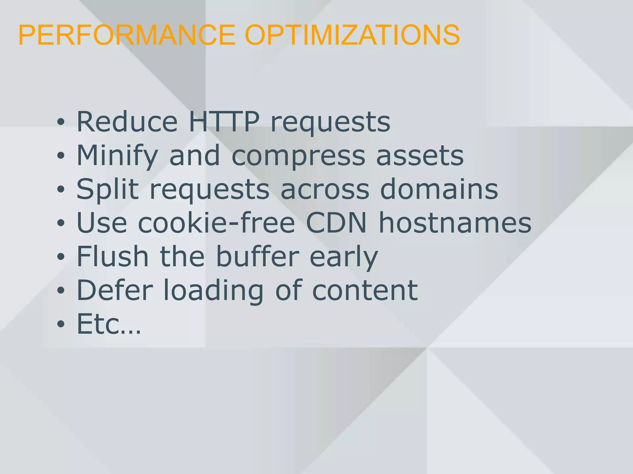 PERFORMANCE OPTIMIZATIONS


  •   Reduce HTTP requests
  •   Minify and compress assets
  •   Split requests across domains
  •   Use cookie-free CDN hostnames
  •   Flush the buffer early
  •   Defer loading of content
  •   Etc…
 