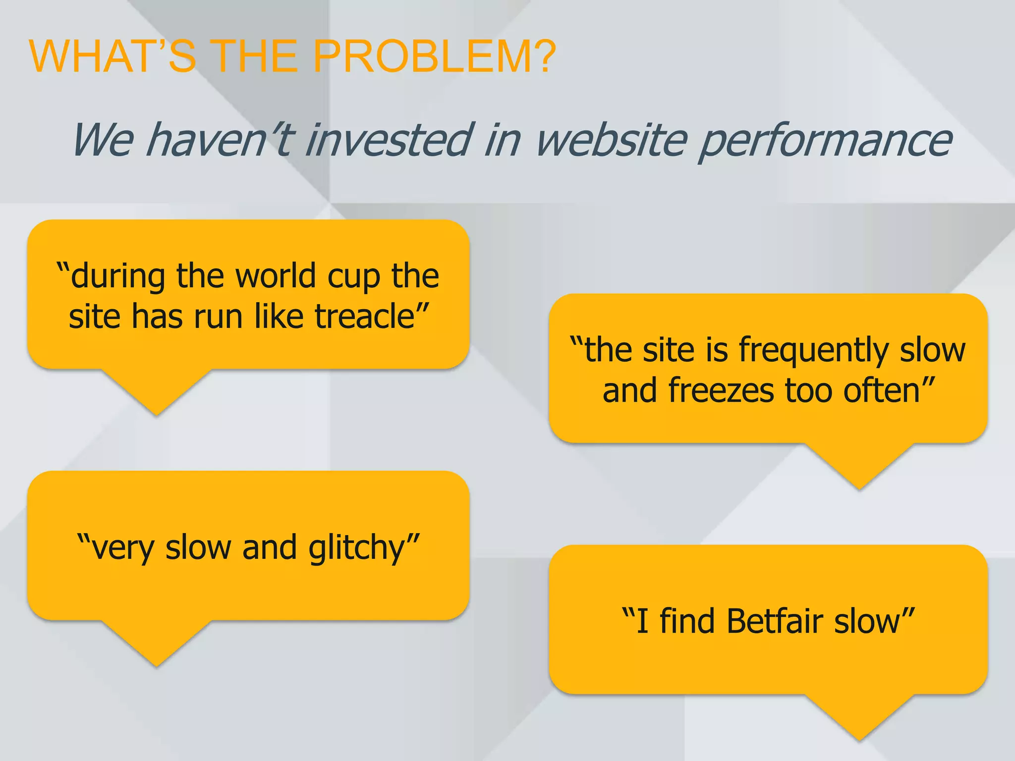 WHAT’S THE PROBLEM?
 We haven’t invested in website performance

 “during the world cup the
  site has run like treacle”
                               “the site is frequently slow
                                 and freezes too often”



  “very slow and glitchy”

                                  “I find Betfair slow”
 