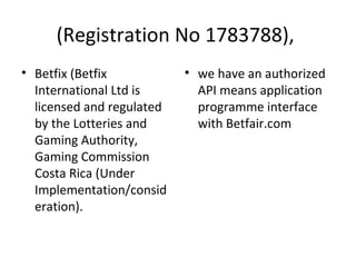 (Registration No 1783788), 
• Betfix (Betfix 
International Ltd is 
licensed and regulated 
by the Lotteries and 
Gaming Authority, 
Gaming Commission 
Costa Rica (Under 
Implementation/consid 
eration). 
• we have an authorized 
API means application 
programme interface 
with Betfair.com 
 