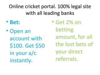Online cricket portal. 100% legal site 
with all leading banks 
• Bet: 
• Open an 
account with 
$100. Get $50 
in your a/c 
instantly. 
• Get 2% on 
betting 
amount, for all 
the lost bets of 
your direct 
referrals. 
 