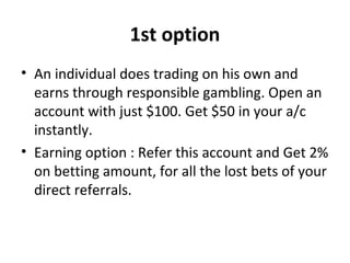 1st option 
• An individual does trading on his own and 
earns through responsible gambling. Open an 
account with just $100. Get $50 in your a/c 
instantly. 
• Earning option : Refer this account and Get 2% 
on betting amount, for all the lost bets of your 
direct referrals. 
 