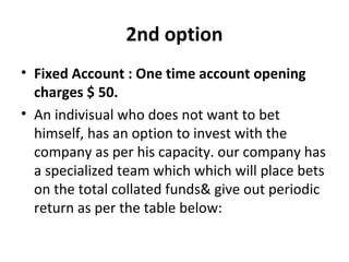 2nd option 
• Fixed Account : One time account opening 
charges $ 50. 
• An indivisual who does not want to bet 
himself, has an option to invest with the 
company as per his capacity. our company has 
a specialized team which which will place bets 
on the total collated funds& give out periodic 
return as per the table below: 
 