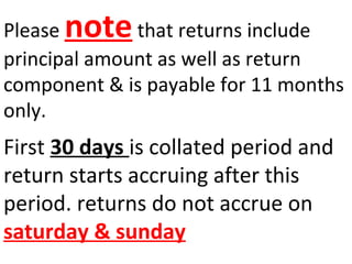 Please note that returns include 
principal amount as well as return 
component & is payable for 11 months 
only. 
First 30 days is collated period and 
return starts accruing after this 
period. returns do not accrue on 
saturday & sunday 
 