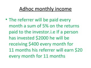 Adhoc monthly income 
• The referrer will be paid every 
month a sum of 5% on the returns 
paid to the investor.i.e If a person 
has invested $2000 he will be 
receiving $400 every month for 
11 months his referrer will earn $20 
every month for 11 months 
 