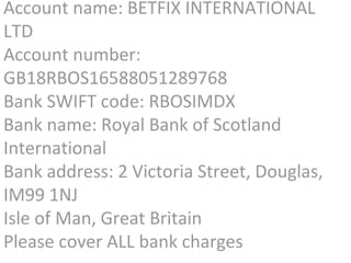 Account name: BETFIX INTERNATIONAL 
LTD 
Account number: 
GB18RBOS16588051289768 
Bank SWIFT code: RBOSIMDX 
Bank name: Royal Bank of Scotland 
International 
Bank address: 2 Victoria Street, Douglas, 
IM99 1NJ 
Isle of Man, Great Britain 
Please cover ALL bank charges 
 