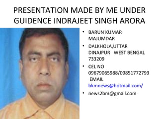 PRESENTATION MADE BY ME UNDER 
GUIDENCE INDRAJEET SINGH ARORA 
• BARUN KUMAR 
MAJUMDAR 
• DALKHOLA,UTTAR 
DINAJPUR WEST BENGAL 
733209 
• CEL NO 
09679065988/09851772793 
EMAIL 
bkmnews@hotmail.com/ 
• news2bm@gmail.com 
 