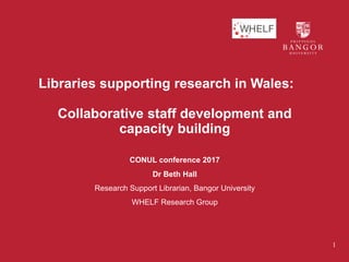 Libraries supporting research in Wales:
Collaborative staff development and
capacity building
CONUL conference 2017
Dr Beth Hall
Research Support Librarian, Bangor University
WHELF Research Group
1
 
