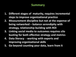 Summary
1. Different stages of maturity, requires incremental
steps to improve organizational practice
2. Measurement discipline but not at the expense of
being networked – balance serendipity with
strategy, relationship building with ROI
3. Linking social media to outcomes requires silo
busting for both effective strategy and metrics
4. Data literacy - working with experts and
improving organizational skills
5. Go beyond counting your data, learn from it

 
