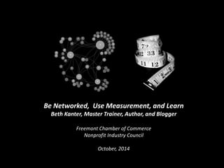 Be Networked, Use Measurement, and Learn 
Beth Kanter, Master Trainer, Author, and Blogger 
Freemont Chamber of Commerce 
Nonprofit Industry Council 
October, 2014 
 