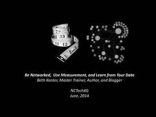 Be Networked, Use Measurement, and Learn from Your Data
Beth Kanter, Master Trainer, Author, and Blogger
NCTech4G
June, 2014
 