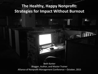 The	
  Healthy,	
  Happy	
  Nonproﬁt:	
  
Strategies	
  for	
  Impact	
  Without	
  Burnout	
  
Beth	
  Kanter	
  
Blogger,	
  Author,	
  and	
  Master	
  Trainer	
  
Alliance	
  of	
  Nonproﬁt	
  Management	
  Conference	
  –	
  October,	
  2015	
  
 