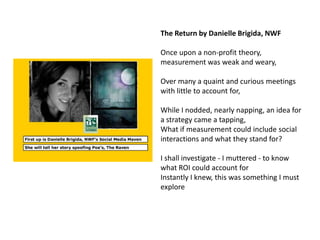 The Return by Danielle Brigida, NWF

Once upon a non-profit theory,
measurement was weak and weary,

Over many a quaint and curious meetings
with little to account for,

While I nodded, nearly napping, an idea for
a strategy came a tapping,
What if measurement could include social
interactions and what they stand for?

I shall investigate - I muttered - to know
what ROI could account for
Instantly I knew, this was something I must
explore
 