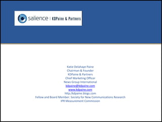 Katie Delahaye Paine
                       Chairman & Founder
                        KDPaine & Partners
                      Chief Marketing Officer
                    News Group International
                      kdpaine@kdpaine.com
                        www.kdpaine.com
                     http:/kdpaine.blogs.com
Fellow and Board Member: Society for New Communications Research
                  IPR Measurement Commission
 