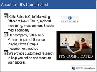 About Us- It’s Complicated

    Katie Paine is Chief Marketing
   Officer of News Group, a global
   monitoring, measurement & social
   media company
    Her company, KDPaine &
   Partners is part of Salience
   Insight, News Group’s
   measurement practice
    We provide customized research
   to help you define and measure
   your success.
                                      7
 