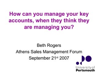 How can you manage your key accounts, when they think they are managing you? Beth Rogers Athens Sales Management Forum September 21 st  2007 