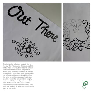 The ‘is’ needed to be on a separate line to
the ‘out there’ because of the space available
on the map. However, because of its smaller
size compared to the other components, I
added some ornamentation to draw the eye
to it and once again get it in the right place in
the information hierarchy. I took hints from
the letter forms themselves and made soft
plant like curls of a consistent line weight,
so not as to be too visually dense and detract
from the type itself. In the end I went for a
considerably reduced version of theses early
sketches, because on reflection I felt that they
were far too dense.
 