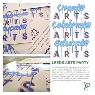 For the large part of the previous academic year I was
acting as graphic designer for the Leeds Arts Party
Conference. One of the pieces I designed for them was
a flyer that was used very early on in the promotion. It
needed to explain and communicate the values of the
conference (to celebrate the arts in education). I came
up with a slogan for their campaign (as shown on the
designs) and a lettered design for the flyer.
 