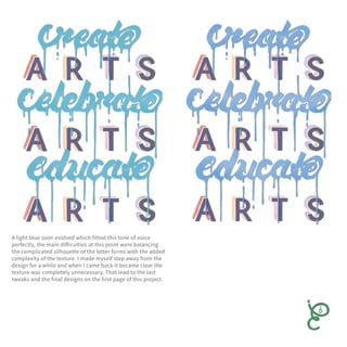 A light blue soon evolved which fitted this tone of voice
perfectly, the main difficulties at this point were balancing
the complicated silhouette of the letter forms with the added
complexity of the texture. I made myself step away from the
design for a while and when I came back it became clear the
texture was completely unnecessary. That lead to the last
tweaks and the final designs on the first page of this project.
 