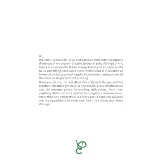 Hi,
My name is Elisabeth Taylor and I am currently entering into the
third year of my degree - Graphic Design at Leeds College of Art.
I work in a very practical way, always looking for an opportunity
to do something hands on. I think there is a lot of inspiration to
be found by doing something physically: be it drawing or one of
the more analogue forms of printing.
However, for me, the real attraction of Graphic design, and the
creative industries generally, is the people. I love collaboration
and the impetus gained by working with others. More than
anything I think the work created by using more than one mind,
more than one perspective, is always best. I hope you will give
me the opportunity to show you how I can make your team
stronger!
 