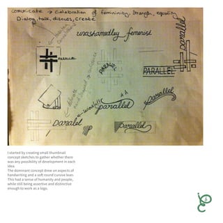 I started by creating small thumbnail
concept sketches to gather whether there
was any possibility of development in each
idea.
The dominant concept drew on aspects of
handwriting and a soft round cursive lean.
This had a sense of humanity and people,
while still being assertive and distinctive
enough to work as a logo.
 