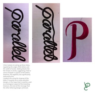 I then looked at scaling up these ideas,
regulating the angle of the letters and
the width of stroke. Adding details like
the breaks in stroke, suggesting a fold or
sense of depth in aspects of the letters.
However, the legibility was significantly
reduced by this.
I looked into using the shaping of the
letter P to guide me to other possible
designs, in the hope that it could be used
as a monogram aspect of the branding.
However, this lost all the message that
the other lettering designs achieved.
 