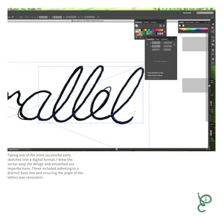 Taking one of the more successful early
sketches into a digital format, I drew the
vector atop the design and smoothed out
imperfections. These included adhering to a
distinct base line and ensuring the angle of the
letters was consistent.
 