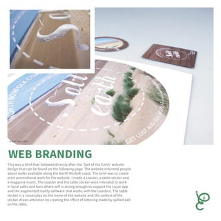 This was a brief that followed directly after the ‘Salt of the Earth’ website
design that can be found on the following page. The website informed people
about walks available along the North Norfolk coast. The brief was to create
print promotional work for the website. I made a coaster, a table sticker and
a magazine insert. The coaster and the table sticker were intended to work
in local cafés and bars where wifi is strong enough to support the Layar app
and the augmented reality software that works with the coasters. The table
sticker is a visual play on the name of the website and the context of the
sticker draws attention by creating the effect of lettering made by spilled salt
on the table.
 