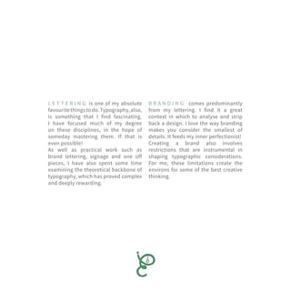 L E T T E R I N G is one of my absolute
favouritethingstodo.Typography,also,
is something that I find fascinating.
I have focused much of my degree
on these disciplines, in the hope of
someday mastering them. If that is
even possible!
As well as practical work such as
brand lettering, signage and one off
pieces, I have also spent some time
examining the theoretical backbone of
typography, which has proved complex
and deeply rewarding.
B R A N D I N G comes predominantly
from my lettering. I find it a great
context in which to analyse and strip
back a design. I love the way branding
makes you consider the smallest of
details. It feeds my inner perfectionist!
Creating a brand also involves
restrictions that are instrumental in
shaping typographic considerations.
For me, these limitations create the
environs for some of the best creative
thinking.
 