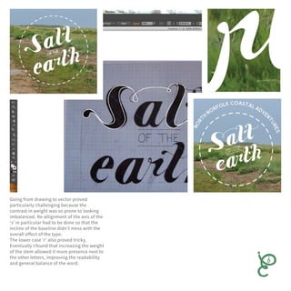 Going from drawing to vector proved
particularly challenging because the
contrast in weight was so prone to looking
imbalanced. Re-allignment of the axis of the
‘s’ in particular had to be done so that the
incline of the baseline didn’t mess with the
overall effect of the type.
The lower case ‘r’ also proved tricky.
Eventually I found that increasing the weight
of the stem allowed it more presence next to
the other letters, improving the readability
and general balance of the word.
 