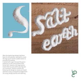 After the digital logo design had been
done for the website, I decided to create
the logo out of salt for a table sticker to
promote the website.
I started with sugar because the grains
picked up on the camera better than
actual salt. However, the larger grains
meant that accuracy when pouring was
at a minimum. I found a solution by
following the design as closely as I could
and then using a composite of edges from
the vector design and the salt lettering.
 