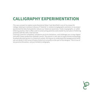 This was a project to explore some theoretical ideas I had identified in one of my essays for
college, looking at Jameson’s theory of ‘Pastiche’ in relation to typographic practices. In my essay I
questioned the idea that pastiche reduces our historical awareness. I took a typographic, or rather
lettering practice, that is often used in constructing pastiches and created my own piece of lettering
pastiche with the skills I had learned.
Learning a practice completely, introduces you to its limitations, and challenges you in ways digital
and other newer production methods cannot. The process is also akin to experimental archaeology
by physically placing you in a historical context, forcing you to understand the background of what
you are doing. In this sense it fosters historical curiousity on the part of the designer. This is true of
any practice emulation, not just limited to calligraphy.
 